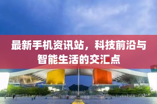 最新手机资讯站，科技前沿与智能生活的交汇点