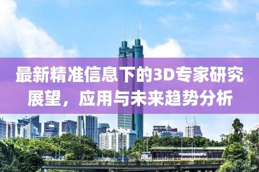 最新精准信息下的3D专家研究展望，应用与未来趋势分析