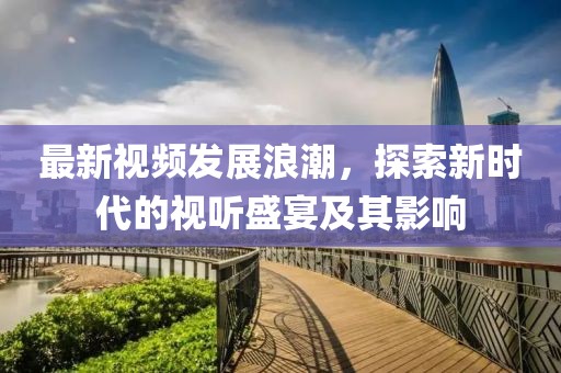 最新视频发展浪潮，探索新时代的视听盛宴及其影响