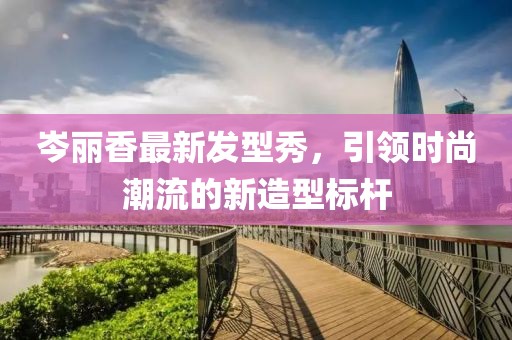 岑丽香最新发型秀，引领时尚潮流的新造型标杆