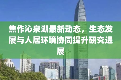 焦作沁泉湖最新动态，生态发展与人居环境协同提升研究进展