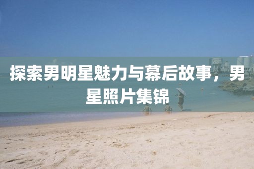 探索男明星魅力与幕后故事，男星照片集锦