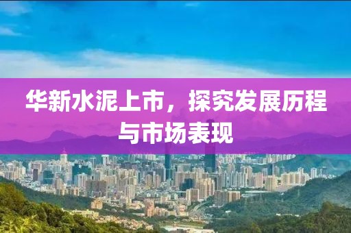 华新水泥上市，探究发展历程与市场表现