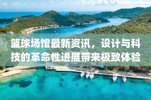 篮球场馆最新资讯，设计与科技的革命性进展带来极致体验