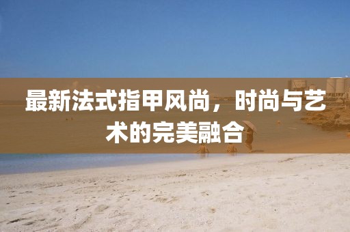 最新法式指甲风尚，时尚与艺术的完美融合
