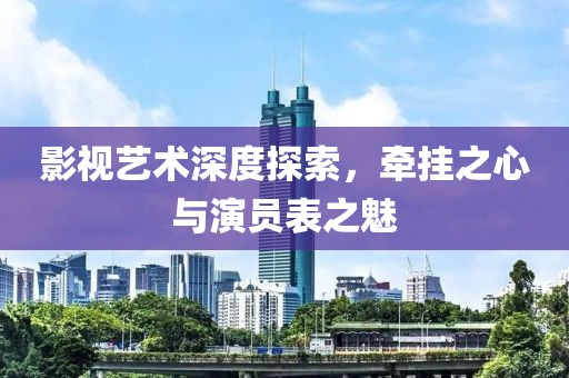 影视艺术深度探索，牵挂之心与演员表之魅