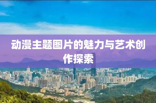 动漫主题图片的魅力与艺术创作探索