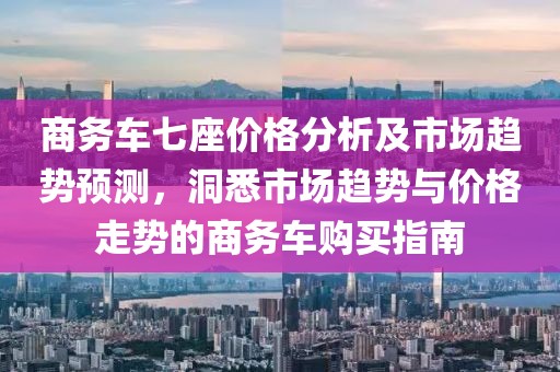 商务车七座价格分析及市场趋势预测，洞悉市场趋势与价格走势的商务车购买指南