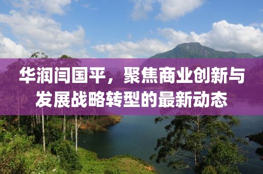 华润闫国平，聚焦商业创新与发展战略转型的最新动态