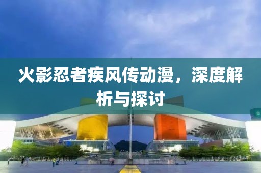 火影忍者疾风传动漫，深度解析与探讨