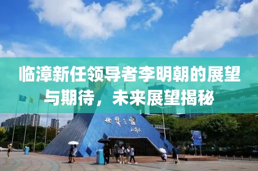 临漳新任领导者李明朝的展望与期待，未来展望揭秘