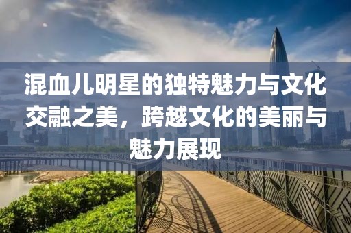 混血儿明星的独特魅力与文化交融之美，跨越文化的美丽与魅力展现