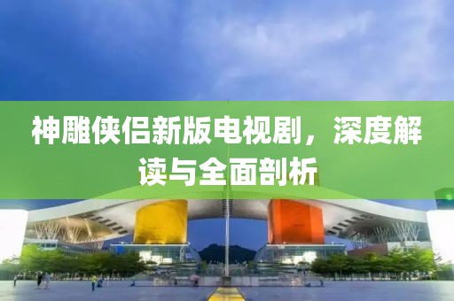 神雕侠侣新版电视剧，深度解读与全面剖析