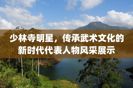 少林寺明星，传承武术文化的新时代代表人物风采展示