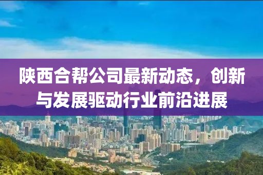 陕西合帮公司最新动态，创新与发展驱动行业前沿进展
