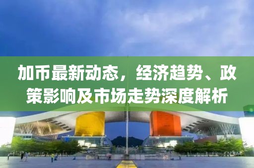 加币最新动态，经济趋势、政策影响及市场走势深度解析