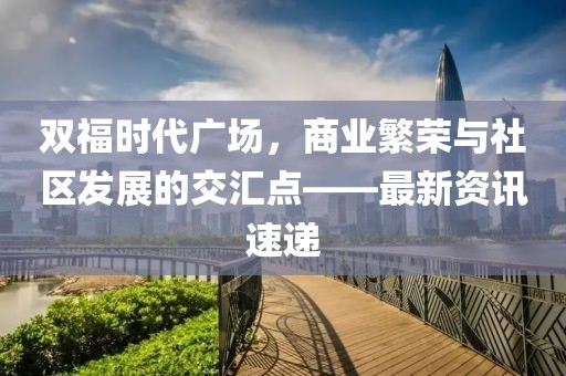 双福时代广场，商业繁荣与社区发展的交汇点——最新资讯速递