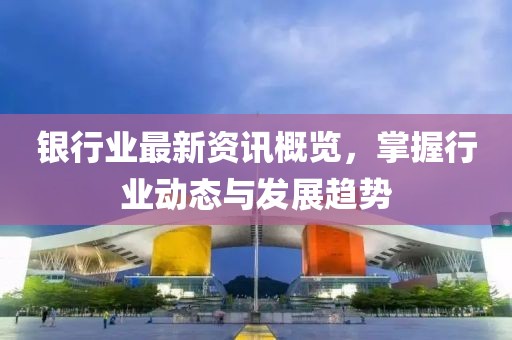 银行业最新资讯概览，掌握行业动态与发展趋势