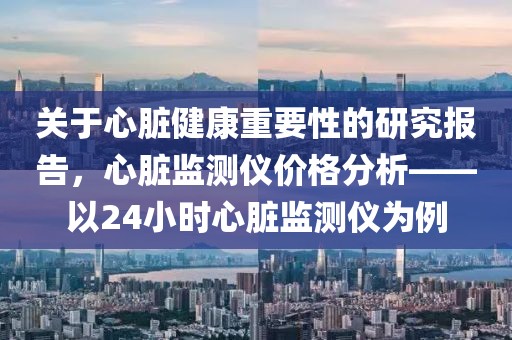 关于心脏健康重要性的研究报告，心脏监测仪价格分析——以24小时心脏监测仪为例