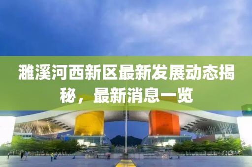 濉溪河西新区最新发展动态揭秘，最新消息一览