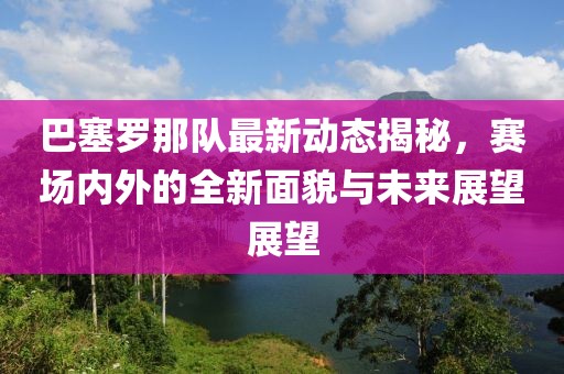 巴塞罗那队最新动态揭秘，赛场内外的全新面貌与未来展望展望
