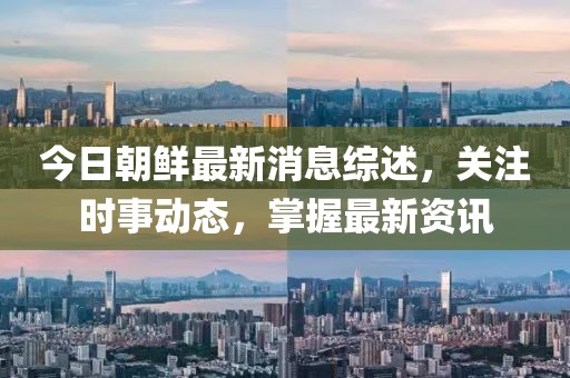 今日朝鲜最新消息综述，关注时事动态，掌握最新资讯