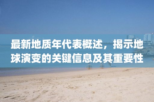 最新地质年代表概述，揭示地球演变的关键信息及其重要性