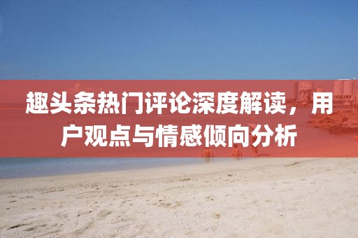 趣头条热门评论深度解读，用户观点与情感倾向分析