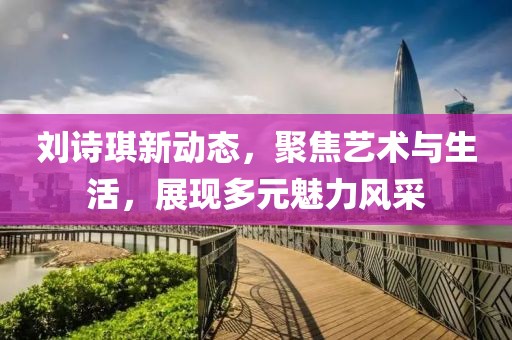 刘诗琪新动态，聚焦艺术与生活，展现多元魅力风采