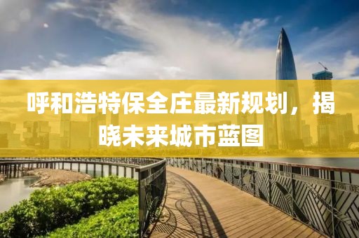 呼和浩特保全庄最新规划，揭晓未来城市蓝图