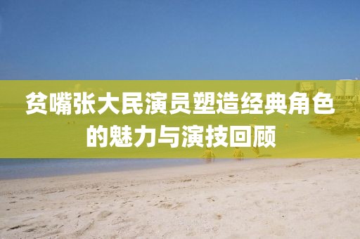 贫嘴张大民演员塑造经典角色的魅力与演技回顾