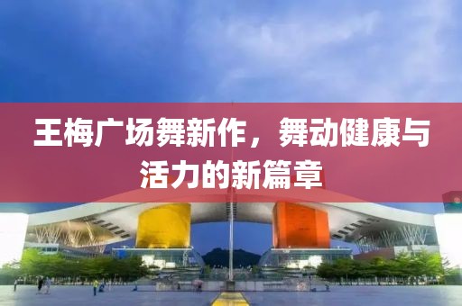王梅广场舞新作，舞动健康与活力的新篇章