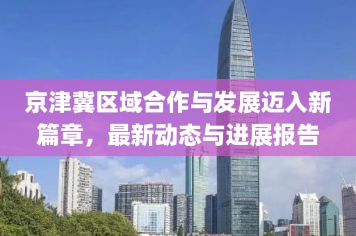 京津冀区域合作与发展迈入新篇章，最新动态与进展报告