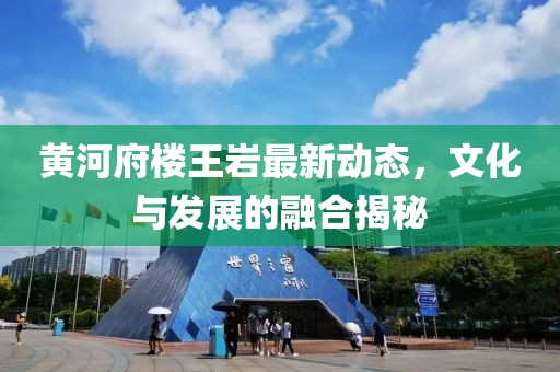黄河府楼王岩最新动态，文化与发展的融合揭秘
