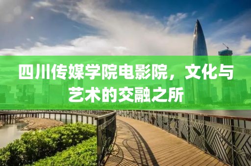四川传媒学院电影院，文化与艺术的交融之所