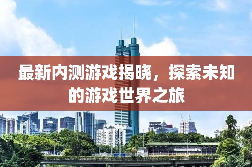 最新内测游戏揭晓，探索未知的游戏世界之旅