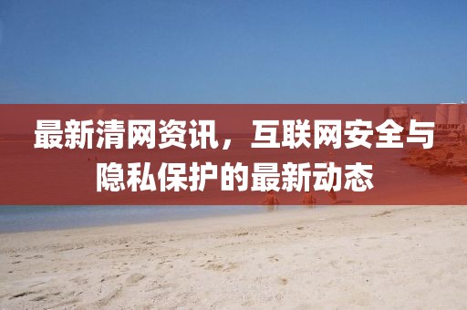 最新清网资讯，互联网安全与隐私保护的最新动态