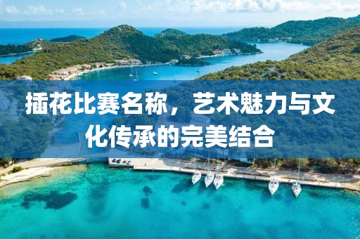 插花比赛名称，艺术魅力与文化传承的完美结合