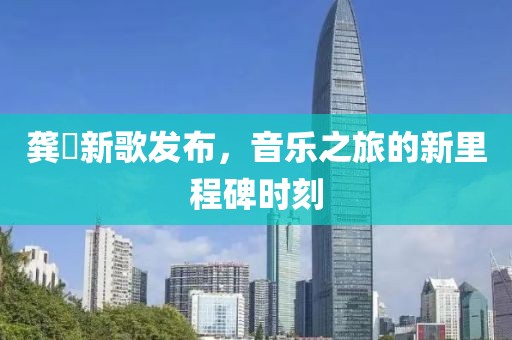 龚玥新歌发布，音乐之旅的新里程碑时刻