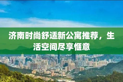 济南时尚舒适新公寓推荐，生活空间尽享惬意