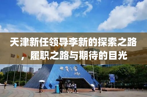 天津新任领导李新的探索之路，履职之路与期待的目光