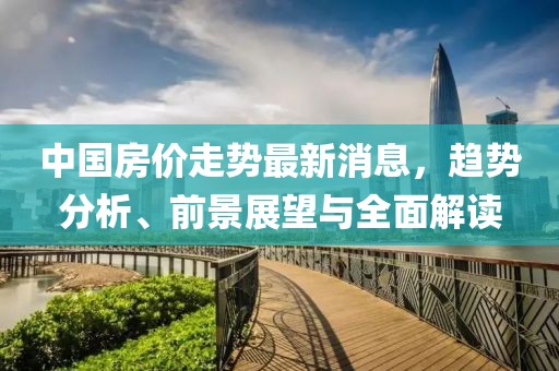 中国房价走势最新消息，趋势分析、前景展望与全面解读