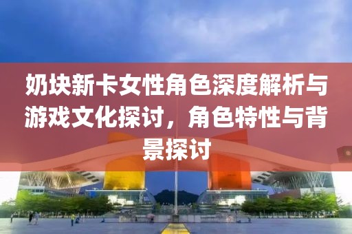 奶块新卡女性角色深度解析与游戏文化探讨，角色特性与背景探讨