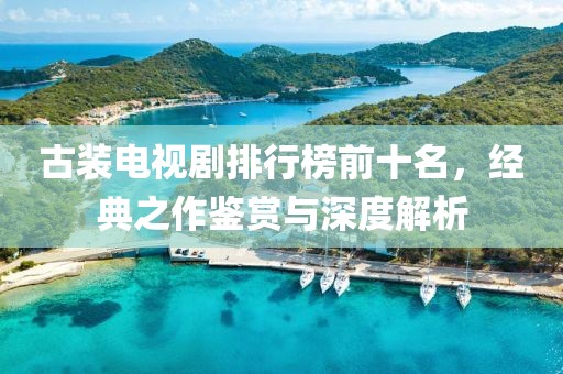 古装电视剧排行榜前十名，经典之作鉴赏与深度解析