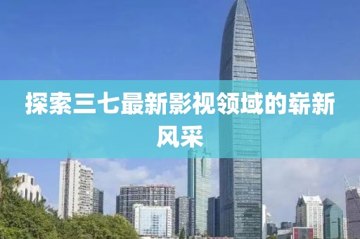 探索三七最新影视领域的崭新风采