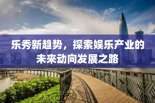 乐秀新趋势，探索娱乐产业的未来动向发展之路
