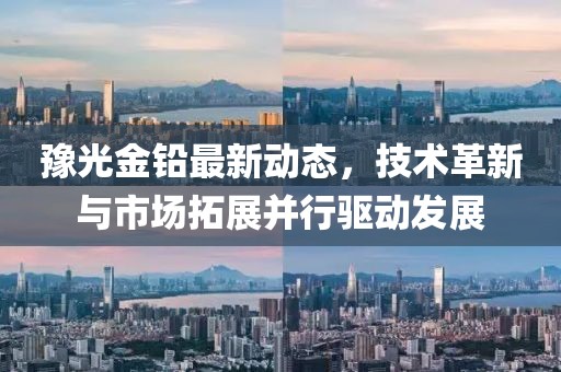 豫光金铅最新动态，技术革新与市场拓展并行驱动发展