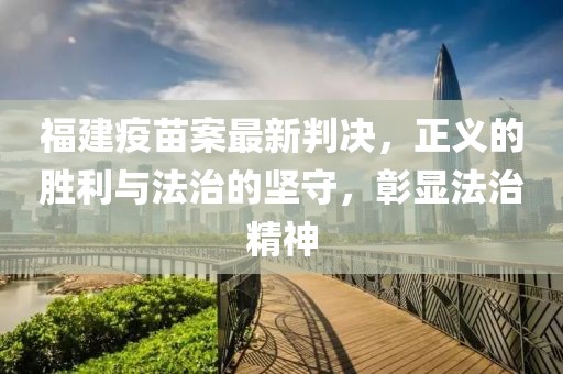 福建疫苗案最新判决，正义的胜利与法治的坚守，彰显法治精神