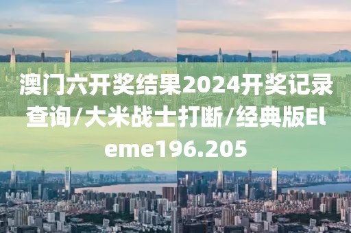 澳门六开奖结果2024开奖记录查询/大米战士打断/经典版Eleme196.205