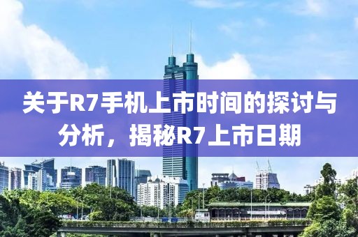 关于R7手机上市时间的探讨与分析，揭秘R7上市日期